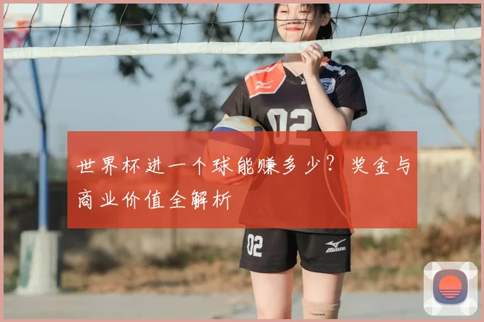 世界杯进一个球能赚多少？奖金与商业价值全解析