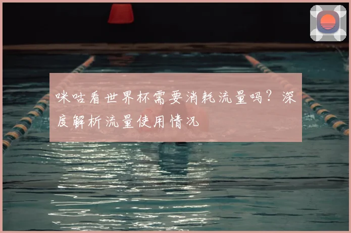 咪咕看世界杯需要消耗流量吗？深度解析流量使用情况