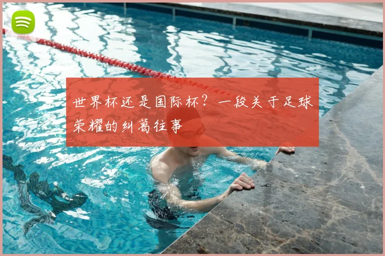 世界杯还是国际杯？一段关于足球荣耀的纠葛往事
