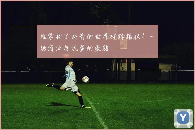 谁掌控了抖音的世界杯转播权？一场商业与流量的豪赌