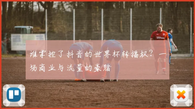 谁掌控了抖音的世界杯转播权？一场商业与流量的豪赌