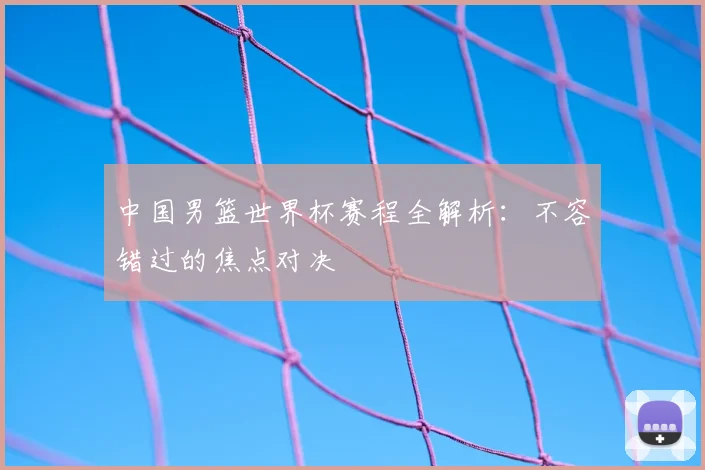 中国男篮世界杯赛程全解析:不容错过的焦点对决